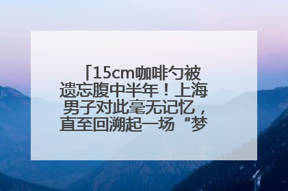 15cm咖啡勺被遗忘腹中半年！上海男子对此毫无记忆，直至回溯起一场“梦境”般的经历