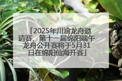 2025年川渝龙舟邀请赛、第十一届绵阳端午龙舟公开赛将于5月31日在绵阳仙海开赛