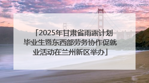 2025年甘肃省雨露计划毕业生暨东西部劳务协作促就业活动在兰州新区举办