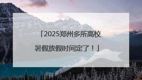 2025郑州多所高校暑假放假时间定了！