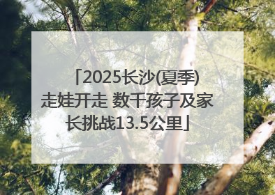 2025长沙(夏季)走娃开走 数千孩子及家长挑战13.5公里