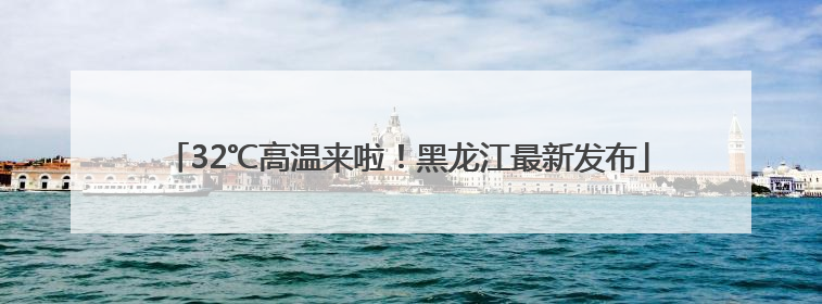 32℃高温来啦！黑龙江最新发布