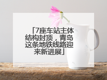 7座车站主体结构封顶，青岛这条地铁线路迎来新进展