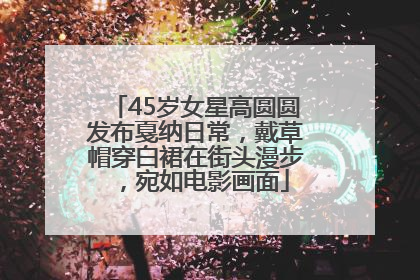 45岁女星高圆圆发布戛纳日常，戴草帽穿白裙在街头漫步，宛如电影画面